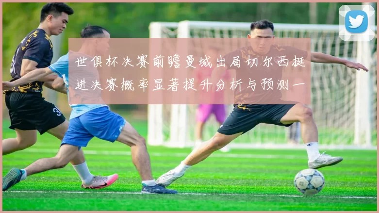世俱杯决赛前瞻曼城出局切尔西挺进决赛概率显著提升分析与预测一